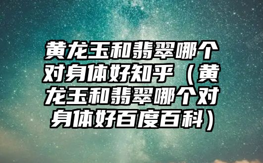 黃龍玉和翡翠哪個對身體好知乎（黃龍玉和翡翠哪個對身體好百度百科）