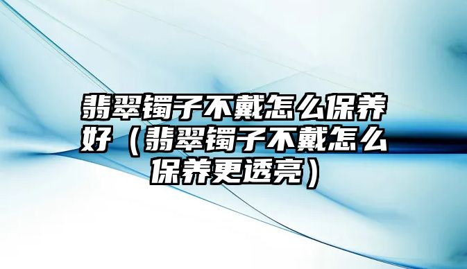 翡翠鐲子不戴怎么保養好（翡翠鐲子不戴怎么保養更透亮）