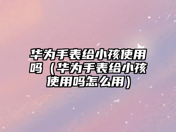 華為手表給小孩使用嗎（華為手表給小孩使用嗎怎么用）