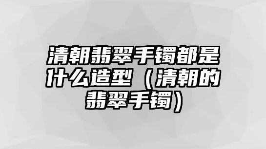 清朝翡翠手鐲都是什么造型（清朝的翡翠手鐲）