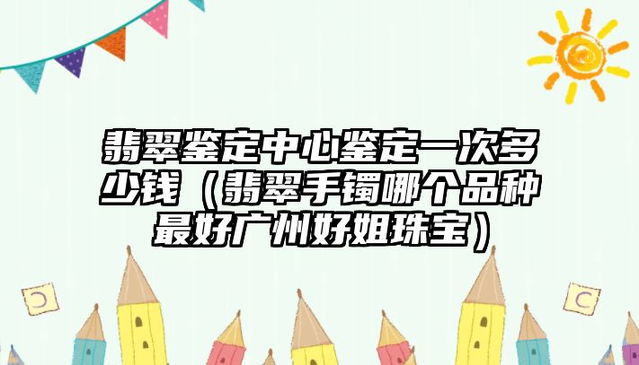 翡翠鑒定中心鑒定一次多少錢（翡翠手鐲哪個品種最好廣州好姐珠寶）