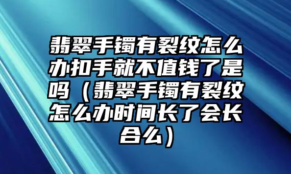 翡翠手鐲有裂紋怎么辦扣手就不值錢了是嗎（翡翠手鐲有裂紋怎么辦時間長了會長合么）