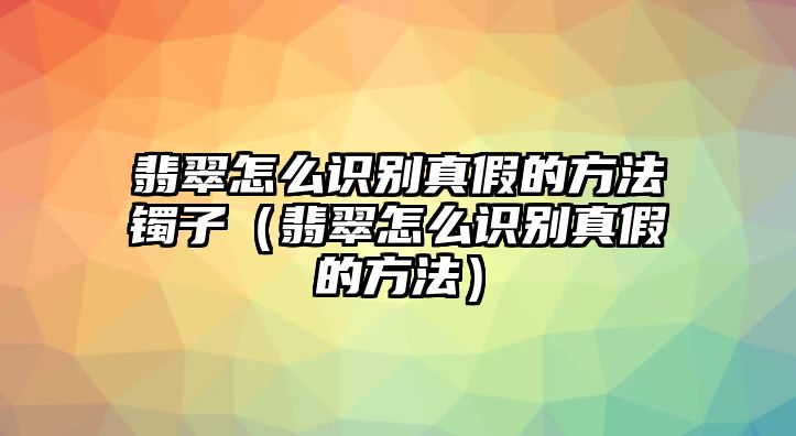 翡翠怎么識別真假的方法鐲子（翡翠怎么識別真假的方法）