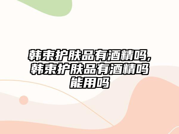 韓束護膚品有酒精嗎,韓束護膚品有酒精嗎能用嗎