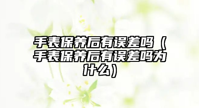 手表保養后有誤差嗎（手表保養后有誤差嗎為什么）