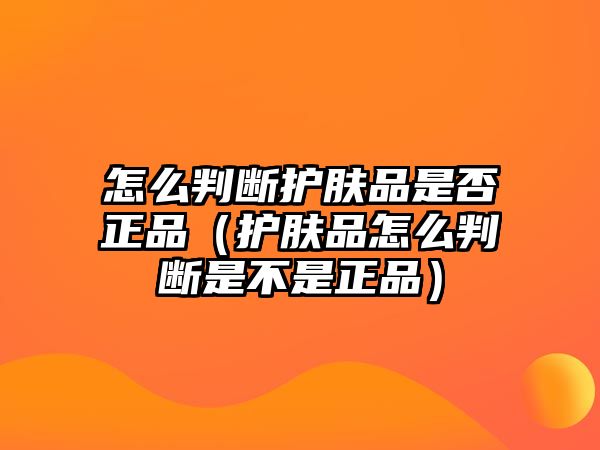 怎么判斷護膚品是否正品（護膚品怎么判斷是不是正品）