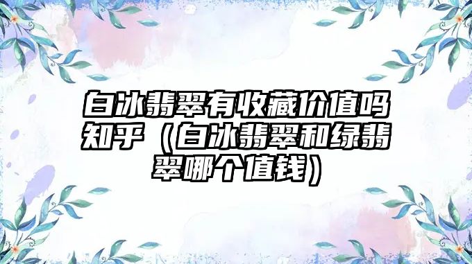 白冰翡翠有收藏價值嗎知乎（白冰翡翠和綠翡翠哪個值錢）