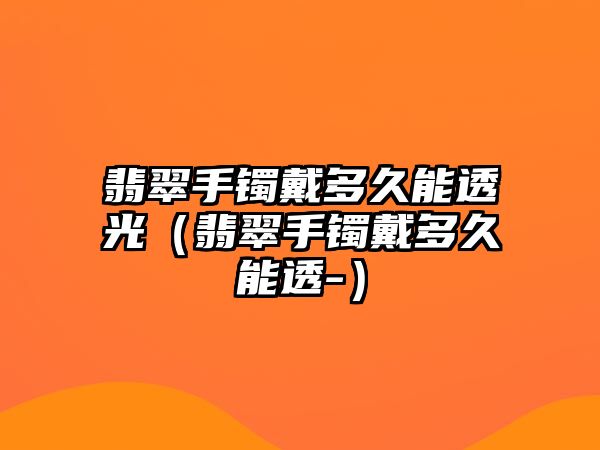 翡翠手鐲戴多久能透光（翡翠手鐲戴多久能透-）