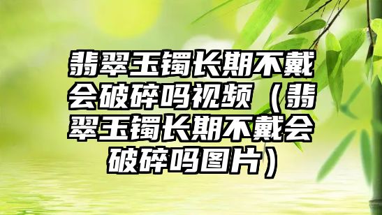 翡翠玉鐲長期不戴會破碎嗎視頻（翡翠玉鐲長期不戴會破碎嗎圖片）