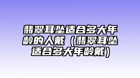 翡翠耳墜適合多大年齡的人戴（翡翠耳墜適合多大年齡戴）