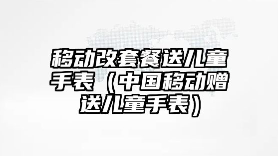 移動改套餐送兒童手表（中國移動贈送兒童手表）