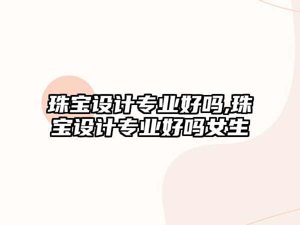 珠寶設(shè)計專業(yè)好嗎,珠寶設(shè)計專業(yè)好嗎女生