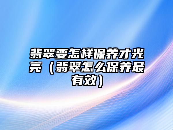 翡翠要怎樣保養才光亮（翡翠怎么保養最有效）