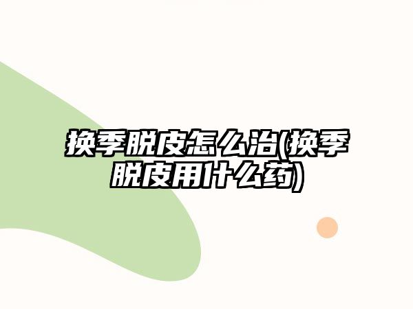 換季脫皮怎么治(換季脫皮用什么藥)