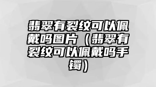 翡翠有裂紋可以佩戴嗎圖片（翡翠有裂紋可以佩戴嗎手鐲）