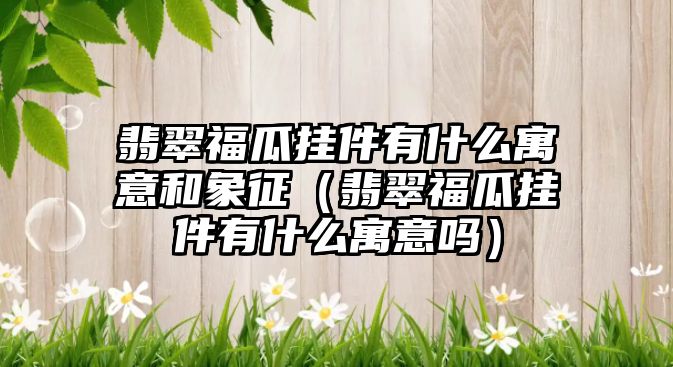 翡翠福瓜掛件有什么寓意和象征（翡翠福瓜掛件有什么寓意嗎）