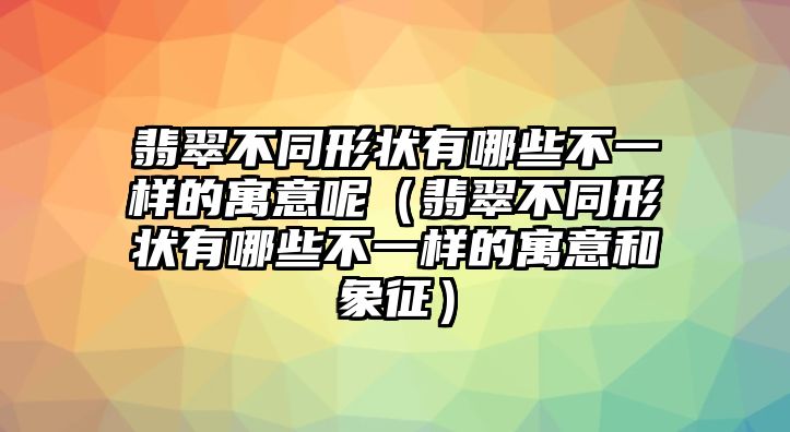 翡翠不同形狀有哪些不一樣的寓意呢（翡翠不同形狀有哪些不一樣的寓意和象征）