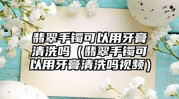 翡翠手鐲可以用牙膏清洗嗎（翡翠手鐲可以用牙膏清洗嗎視頻）