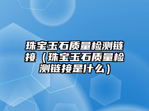 珠寶玉石質量檢測鏈接（珠寶玉石質量檢測鏈接是什么）