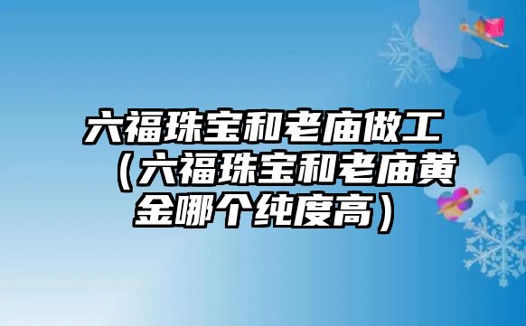 六福珠寶和老廟做工（六福珠寶和老廟黃金哪個(gè)純度高）