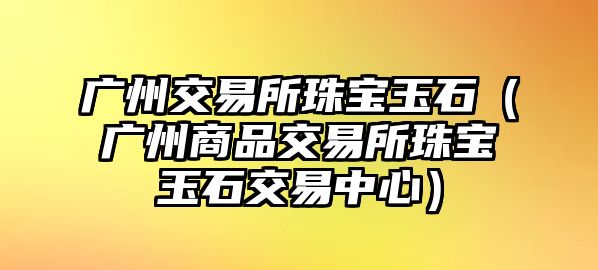 廣州交易所珠寶玉石（廣州商品交易所珠寶玉石交易中心）