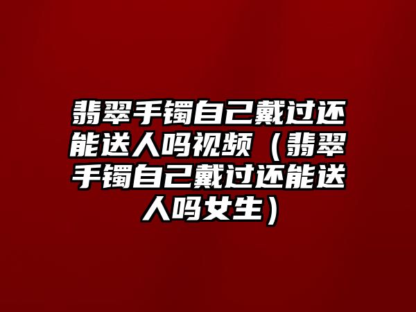 翡翠手鐲自己戴過還能送人嗎視頻（翡翠手鐲自己戴過還能送人嗎女生）