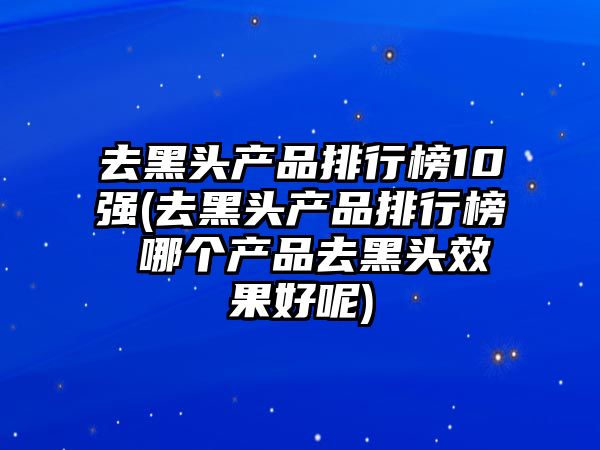 去黑頭產品排行榜10強(去黑頭產品排行榜 哪個產品去黑頭效果好呢)