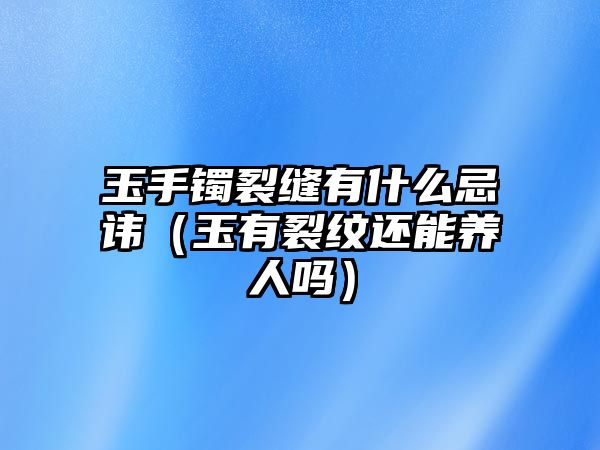 玉手鐲裂縫有什么忌諱（玉有裂紋還能養人嗎）