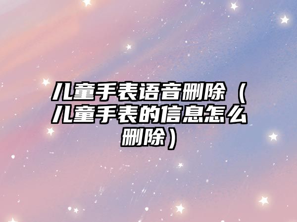 兒童手表語音刪除（兒童手表的信息怎么刪除）