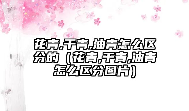 花青,干青,油青怎么區分的（花青,干青,油青怎么區分圖片）