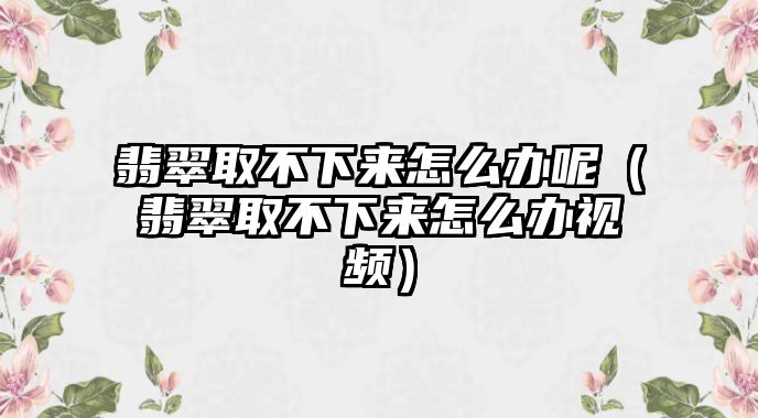 翡翠取不下來怎么辦呢（翡翠取不下來怎么辦視頻）