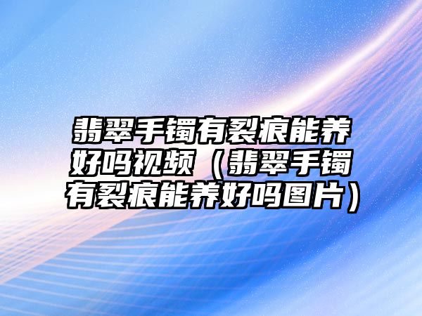 翡翠手鐲有裂痕能養(yǎng)好嗎視頻（翡翠手鐲有裂痕能養(yǎng)好嗎圖片）