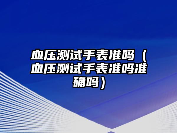 血壓測試手表準嗎（血壓測試手表準嗎準確嗎）