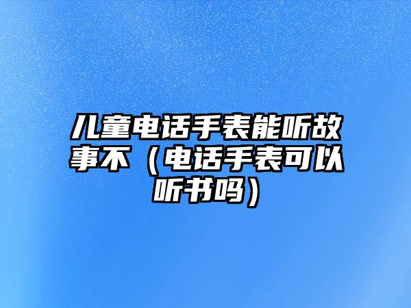 兒童電話手表能聽故事不（電話手表可以聽書嗎）