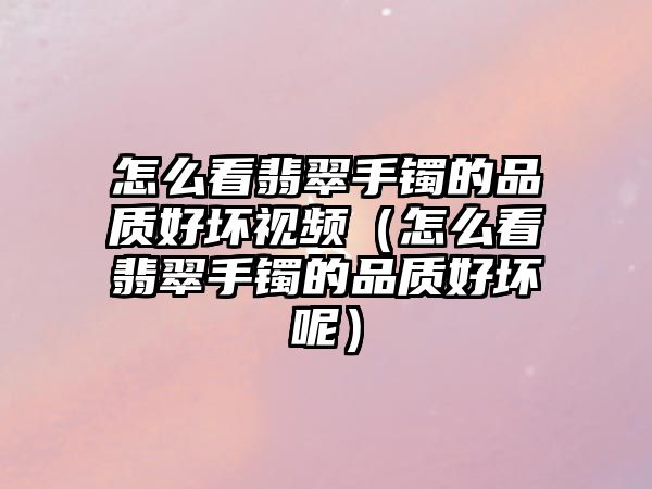 怎么看翡翠手鐲的品質好壞視頻（怎么看翡翠手鐲的品質好壞呢）