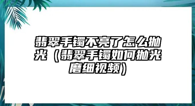 翡翠手鐲不亮了怎么拋光（翡翠手鐲如何拋光磨細(xì)視頻）