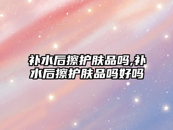 補水后擦護膚品嗎,補水后擦護膚品嗎好嗎