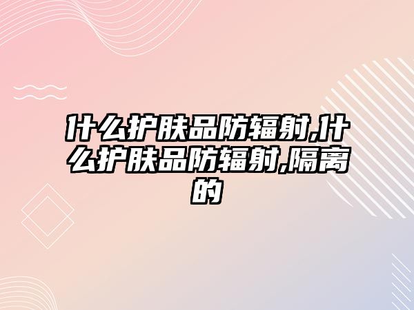 什么護膚品防輻射,什么護膚品防輻射,隔離的