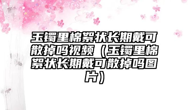 玉鐲里棉絮狀長期戴可散掉嗎視頻（玉鐲里棉絮狀長期戴可散掉嗎圖片）