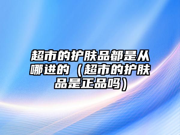 超市的護膚品都是從哪進的（超市的護膚品是正品嗎）