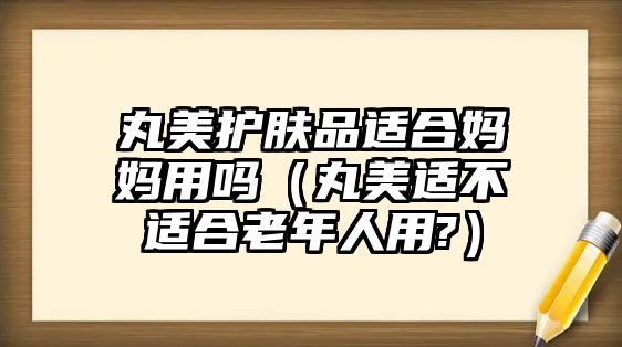 丸美護膚品適合媽媽用嗎（丸美適不適合老年人用?）