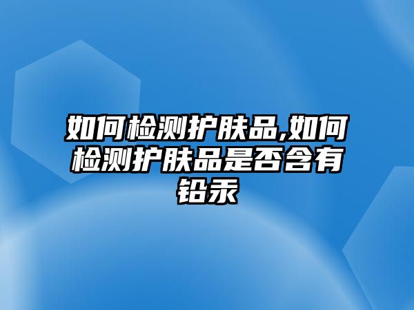 如何檢測護膚品,如何檢測護膚品是否含有鉛汞