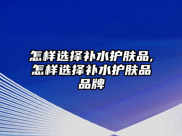 怎樣選擇補(bǔ)水護(hù)膚品,怎樣選擇補(bǔ)水護(hù)膚品品牌