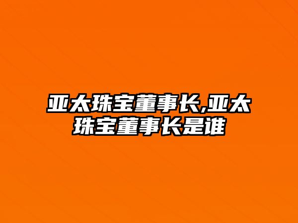 亞太珠寶董事長,亞太珠寶董事長是誰