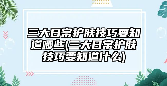 三大日常護膚技巧要知道哪些(三大日常護膚技巧要知道什么)