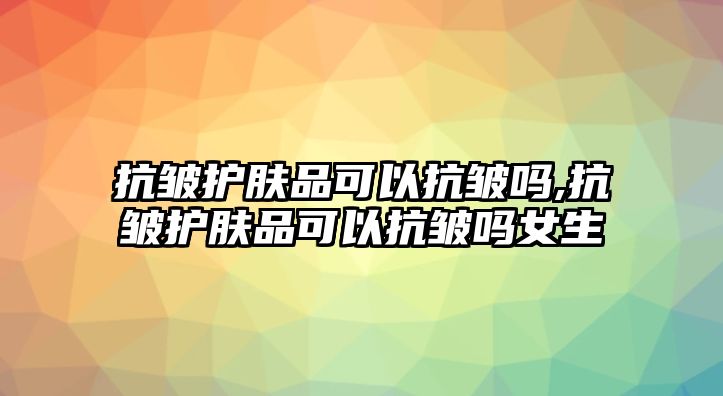 抗皺護膚品可以抗皺嗎,抗皺護膚品可以抗皺嗎女生