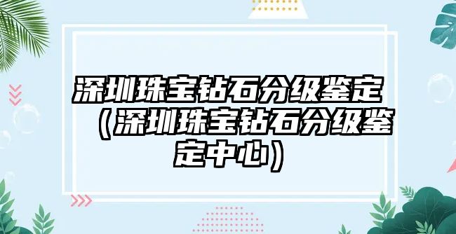 深圳珠寶鉆石分級(jí)鑒定（深圳珠寶鉆石分級(jí)鑒定中心）