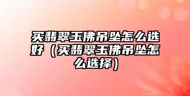 買翡翠玉佛吊墜怎么選好（買翡翠玉佛吊墜怎么選擇）