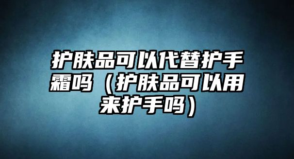 護(hù)膚品可以代替護(hù)手霜嗎（護(hù)膚品可以用來護(hù)手嗎）