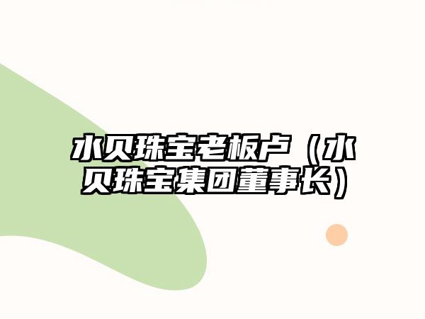 水貝珠寶老板盧（水貝珠寶集團董事長）